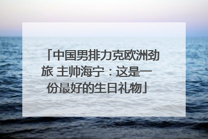 中国男排力克欧洲劲旅 主帅海宁：这是一份最好的生日礼物