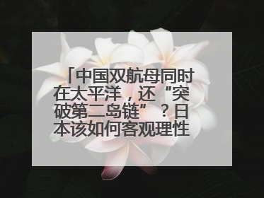 中国双航母同时在太平洋，还“突破第二岛链”？日本该如何客观理性看待？