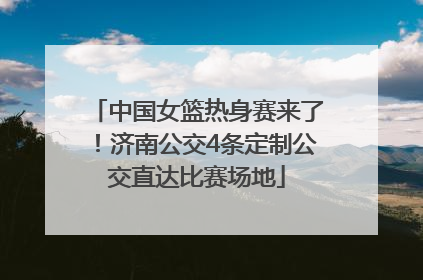 中国女篮热身赛来了！济南公交4条定制公交直达比赛场地