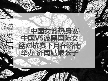 中国女篮热身赛·中国VS波黑国际女篮对抗赛下月在济南举办 济南姑娘张子宇有望在家门口迎来国家队首秀
