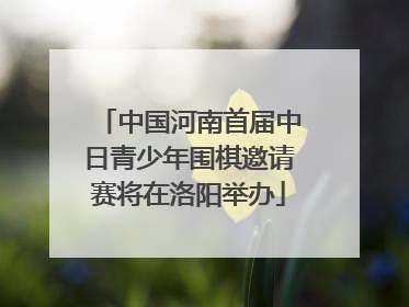 中国河南首届中日青少年围棋邀请赛将在洛阳举办