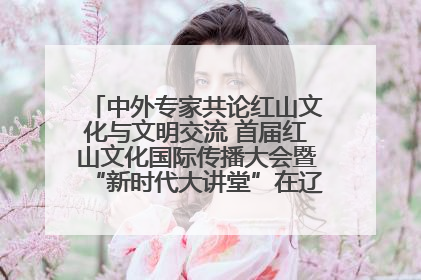 中外专家共论红山文化与文明交流 首届红山文化国际传播大会暨“新时代大讲堂”在辽宁朝阳举办