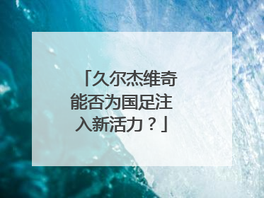 久尔杰维奇能否为国足注入新活力？