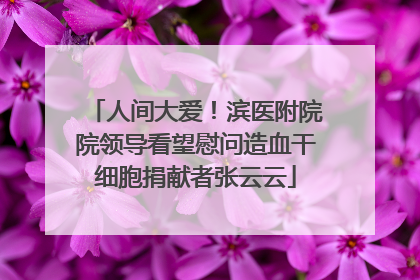人间大爱！滨医附院院领导看望慰问造血干细胞捐献者张云云