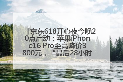 京东618开心夜今晚20点启动：苹果iPhone16 Pro至高降价3800元，“最后28小时”推出十二大补贴