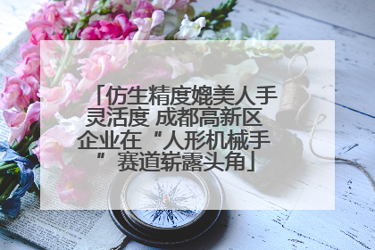 仿生精度媲美人手灵活度 成都高新区企业在“人形机械手”赛道崭露头角