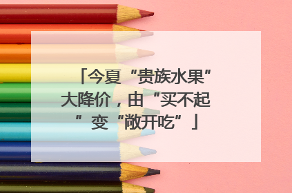 今夏“贵族水果”大降价，由“买不起”变“敞开吃”