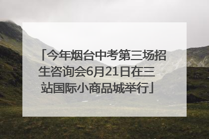 今年烟台中考第三场招生咨询会6月21日在三站国际小商品城举行