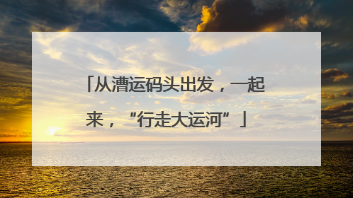 从漕运码头出发，一起来，“行走大运河”