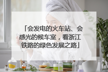 会发电的火车站、会感光的候车室，看浙江铁路的绿色发展之路