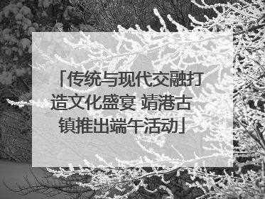 传统与现代交融打造文化盛宴 靖港古镇推出端午活动