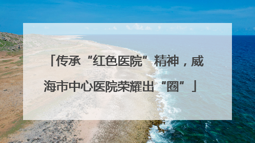 传承“红色医院”精神，威海市中心医院荣耀出“圈”