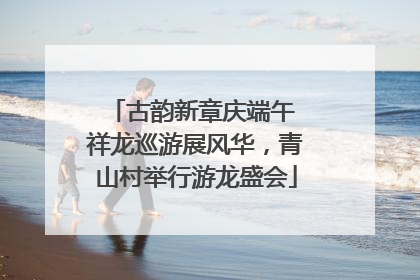 古韵新章庆端午 祥龙巡游展风华，青山村举行游龙盛会