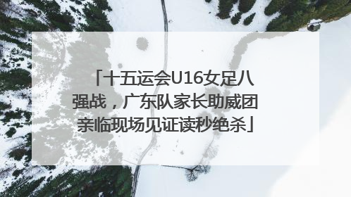 十五运会U16女足八强战，广东队家长助威团亲临现场见证读秒绝杀