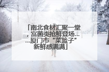 南北食材汇聚一堂，富菌类抢鲜登场……厦门市“菜篮子”新鲜感满满