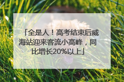 全是人！高考结束后威海站迎来客流小高峰，同比增长20%以上