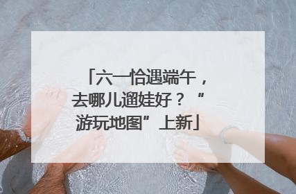 六一恰遇端午，去哪儿遛娃好？“游玩地图”上新