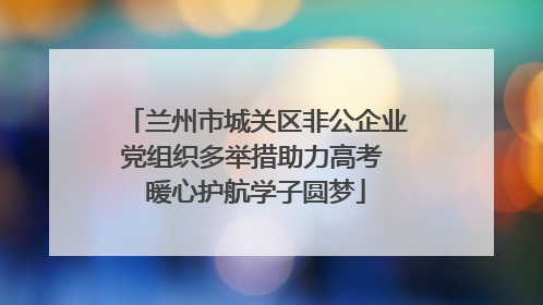 兰州市城关区非公企业党组织多举措助力高考 暖心护航学子圆梦
