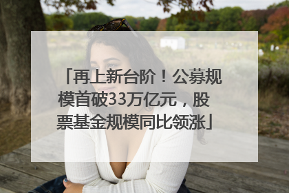 再上新台阶！公募规模首破33万亿元，股票基金规模同比领涨