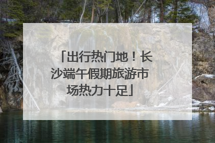 出行热门地！长沙端午假期旅游市场热力十足