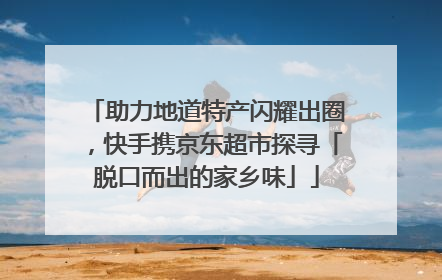 助力地道特产闪耀出圈，快手携京东超市探寻「脱口而出的家乡味」