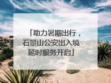 助力暑期出行，石景山公安出入境延时服务开启
