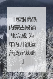 包银高铁内蒙古段铺轨完成 为年内开通运营奠定基础