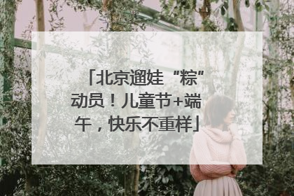 北京遛娃“粽”动员！儿童节+端午，快乐不重样