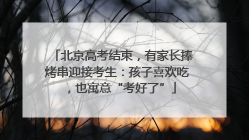 北京高考结束，有家长捧烤串迎接考生：孩子喜欢吃，也寓意“考好了”