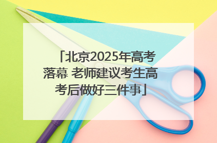 北京2025年高考落幕 老师建议考生高考后做好三件事