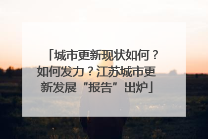 城市更新现状如何？如何发力？江苏城市更新发展“报告”出炉