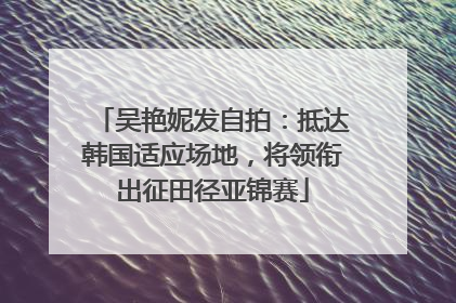 吴艳妮发自拍：抵达韩国适应场地，将领衔出征田径亚锦赛