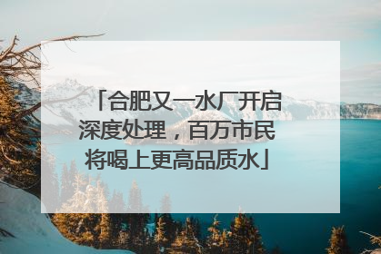 合肥又一水厂开启深度处理，百万市民将喝上更高品质水