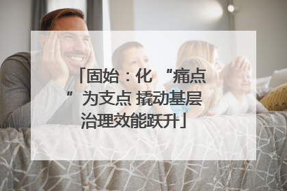 固始：化 “痛点”为支点 撬动基层治理效能跃升