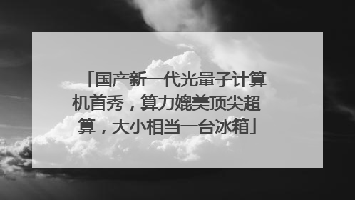 国产新一代光量子计算机首秀，算力媲美顶尖超算，大小相当一台冰箱