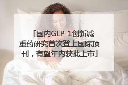 国内GLP-1创新减重药研究首次登上国际顶刊，有望年内获批上市