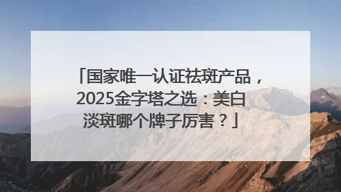 国家唯一认证祛斑产品，2025金字塔之选：美白淡斑哪个牌子厉害？