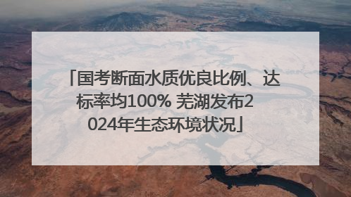 国考断面水质优良比例、达标率均100% 芜湖发布2024年生态环境状况