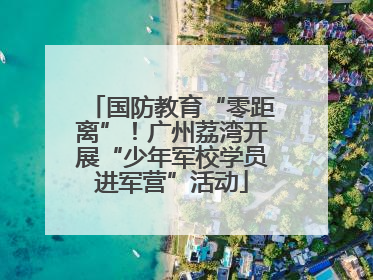 国防教育“零距离”！广州荔湾开展“少年军校学员进军营”活动