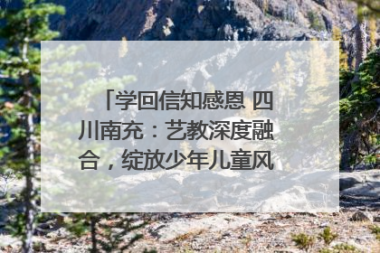 学回信知感恩 四川南充：艺教深度融合，绽放少年儿童风采｜您牵挂的四川