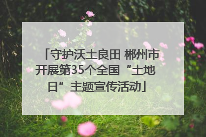 守护沃土良田 郴州市开展第35个全国“土地日”主题宣传活动