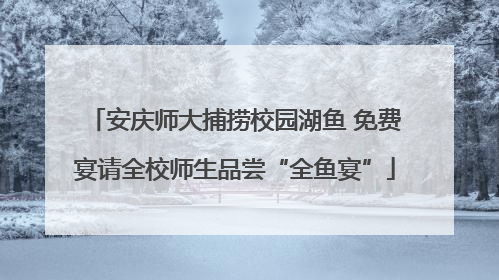 安庆师大捕捞校园湖鱼 免费宴请全校师生品尝“全鱼宴”