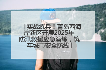 实战练兵！青岛西海岸新区开展2025年防汛救援应急演练，筑牢城市安全防线