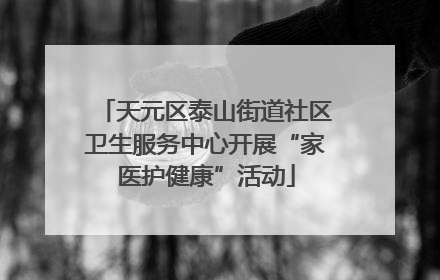 天元区泰山街道社区卫生服务中心开展“家医护健康”活动