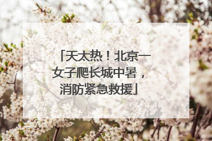 天太热！北京一女子爬长城中暑，消防紧急救援