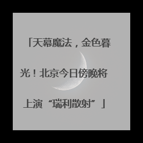 天幕魔法，金色暮光！北京今日傍晚将上演“瑞利散射”