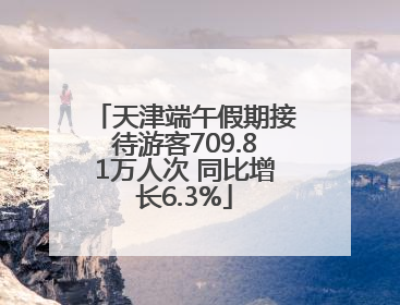 天津端午假期接待游客709.81万人次 同比增长6.3%