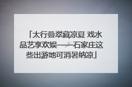 太行叠翠藏凉夏 戏水品艺享欢娱——石家庄这些出游地可消暑纳凉