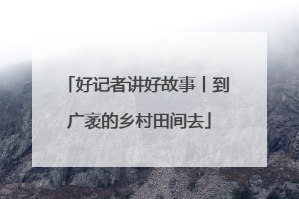 好记者讲好故事丨到广袤的乡村田间去