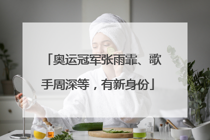 奥运冠军张雨霏、歌手周深等，有新身份